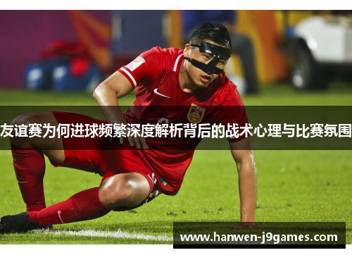 友谊赛为何进球频繁深度解析背后的战术心理与比赛氛围