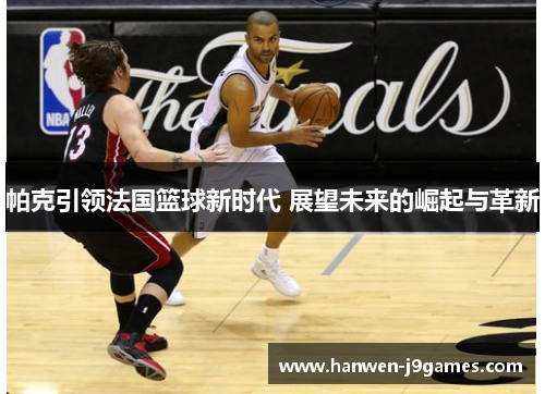 帕克引领法国篮球新时代 展望未来的崛起与革新