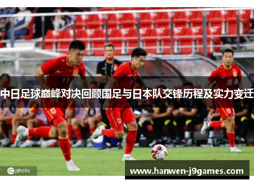 中日足球巅峰对决回顾国足与日本队交锋历程及实力变迁 中日足球巅峰对决回顾国足与日本队交锋历程及实力变迁