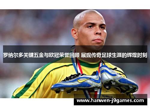 罗纳尔多关键五金与欧冠荣誉回顾 展现传奇足球生涯的辉煌时刻