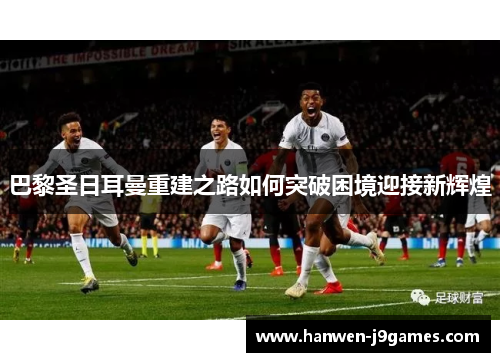 巴黎圣日耳曼重建之路如何突破困境迎接新辉煌