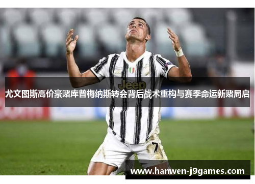 尤文图斯高价豪赌库普梅纳斯转会背后战术重构与赛季命运新赌局启 尤文图斯高价豪赌库普梅纳斯转会背后战术重构与赛季命运新赌局启