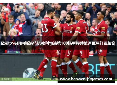 欧冠之夜阿内斯洛特执教利物浦第100场里程碑能否再写红军传奇