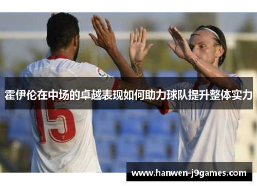 霍伊伦在中场的卓越表现如何助力球队提升整体实力 霍伊伦在中场的卓越表现如何助力球队提升整体实力