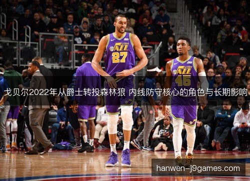 戈贝尔2022年从爵士转投森林狼 内线防守核心的角色与长期影响 戈贝尔2022年从爵士转投森林狼 内线防守核心的角色与长期影响